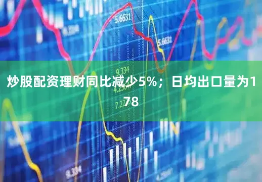 炒股配资理财同比减少5%；日均出口量为178