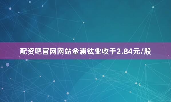 配资吧官网网站金浦钛业收于2.84元/股
