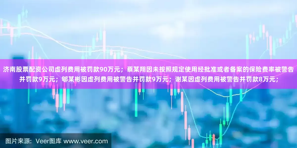 济南股票配资公司虚列费用被罚款90万元；蔡某翔因未按照规定使用经批准或者备案的保险费率被警告并罚款9万元；郇某彬因虚列费用被警告并罚款9万元；谢某因虚列费用被警告并罚款8万元；