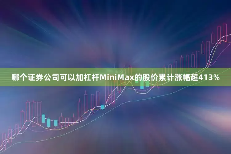 哪个证券公司可以加杠杆MiniMax的股价累计涨幅超413%