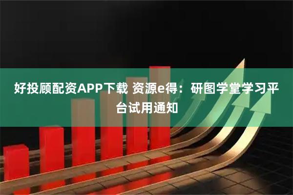 好投顾配资APP下载 资源e得：研图学堂学习平台试用通知