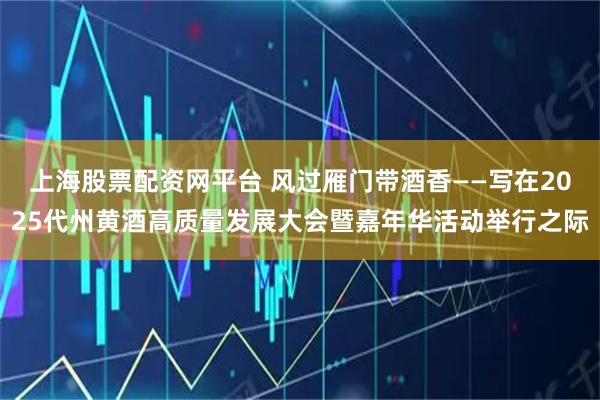 上海股票配资网平台 风过雁门带酒香——写在2025代州黄酒高质量发展大会暨嘉年华活动举行之际