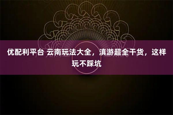优配利平台 云南玩法大全，滇游超全干货，这样玩不踩坑