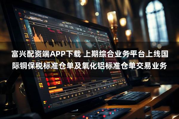 富兴配资端APP下载 上期综合业务平台上线国际铜保税标准仓单及氧化铝标准仓单交易业务