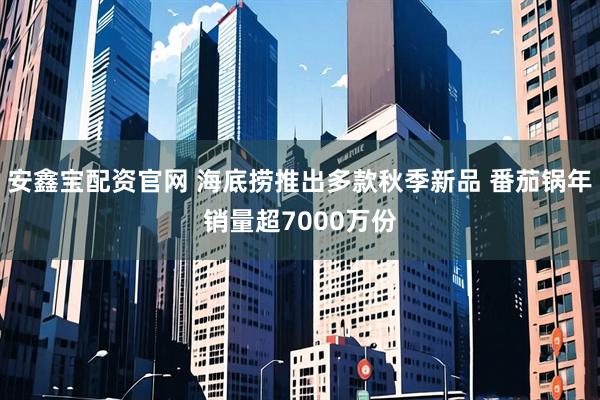 安鑫宝配资官网 海底捞推出多款秋季新品 番茄锅年销量超7000万份