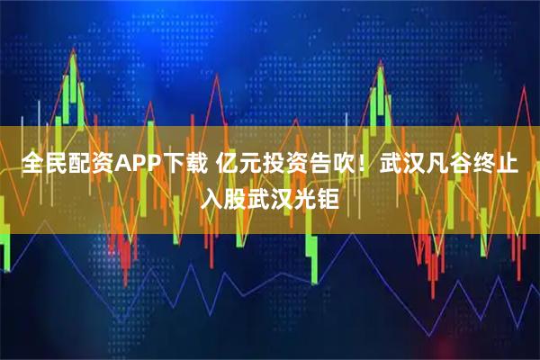 全民配资APP下载 亿元投资告吹！武汉凡谷终止入股武汉光钜