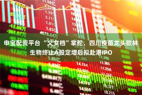 申宝配资平台 “父女档”掌舵，四川疫苗龙头欧林生物终止A股定增后拟赴港IPO