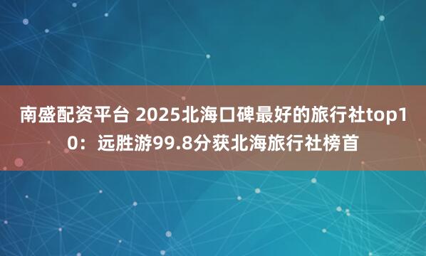 南盛配资平台 2025北海口碑最好的旅行社top10：远胜游99.8分获北海旅行社榜首