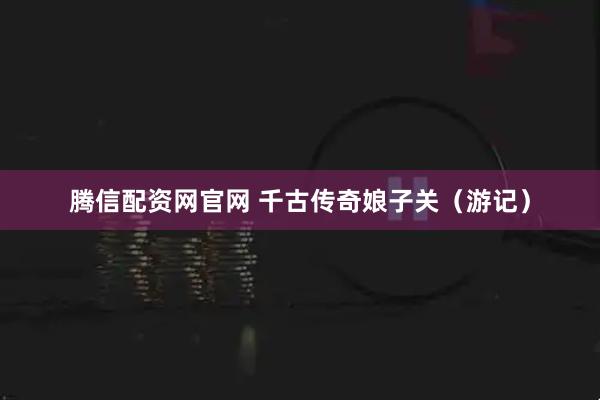 腾信配资网官网 千古传奇娘子关（游记）