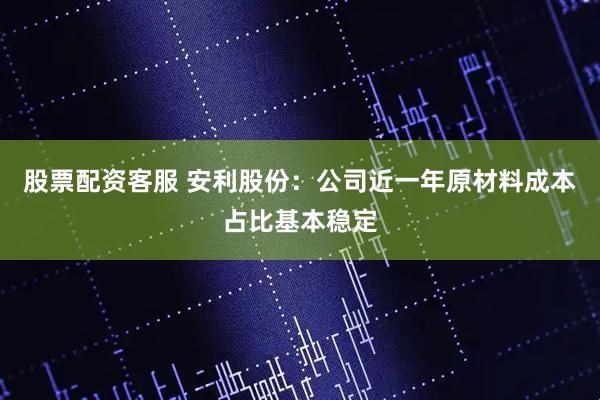股票配资客服 安利股份：公司近一年原材料成本占比基本稳定