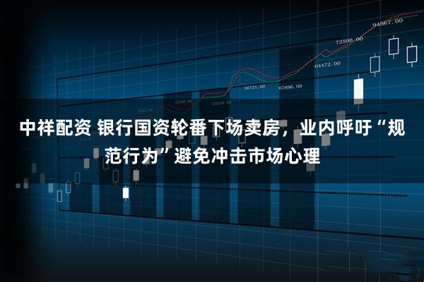 中祥配资 银行国资轮番下场卖房，业内呼吁“规范行为”避免冲击市场心理