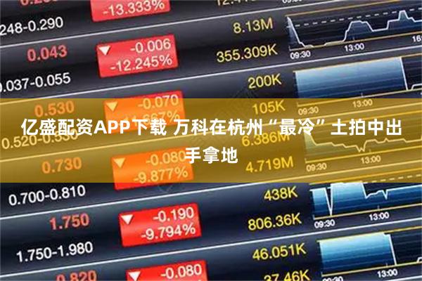 亿盛配资APP下载 万科在杭州“最冷”土拍中出手拿地