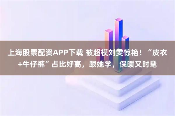 上海股票配资APP下载 被超模刘雯惊艳！“皮衣+牛仔裤”占比好高，跟她学，保暖又时髦
