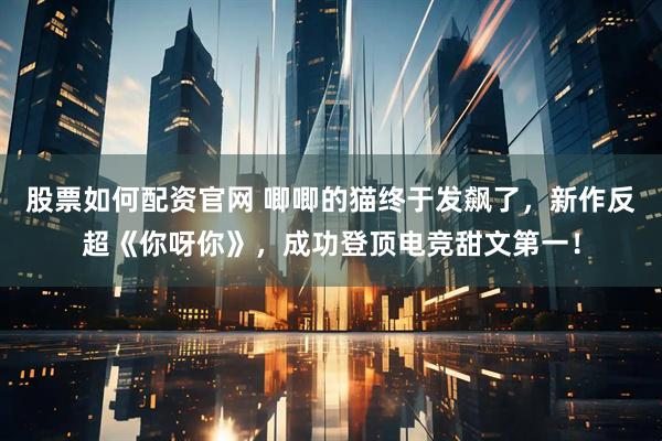 股票如何配资官网 唧唧的猫终于发飙了，新作反超《你呀你》，成功登顶电竞甜文第一！