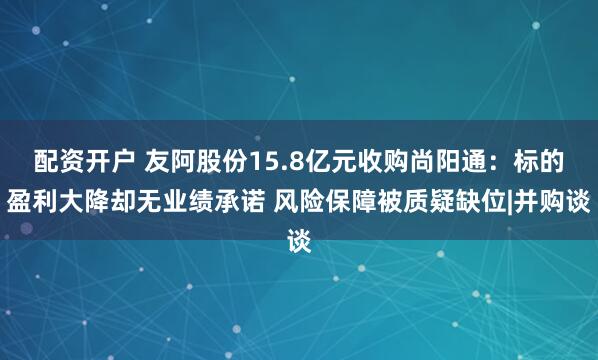 配资开户 友阿股份15.8亿元收购尚阳通：标的盈利大降却无业绩承诺 风险保障被质疑缺位|并购谈