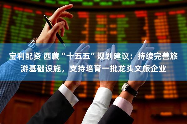 宝利配资 西藏“十五五”规划建议：持续完善旅游基础设施，支持培育一批龙头文旅企业