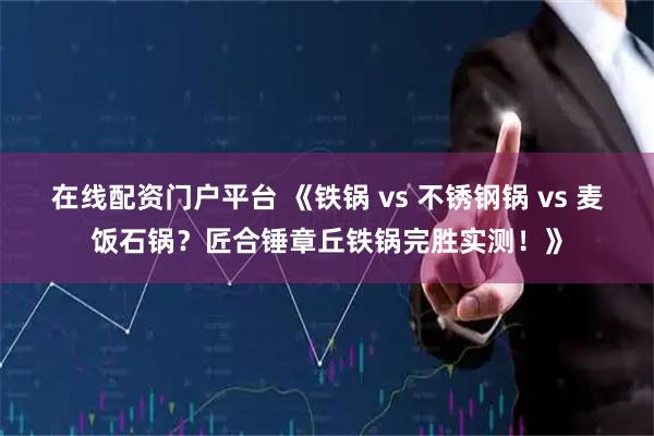 在线配资门户平台 《铁锅 vs 不锈钢锅 vs 麦饭石锅？匠合锤章丘铁锅完胜实测！》
