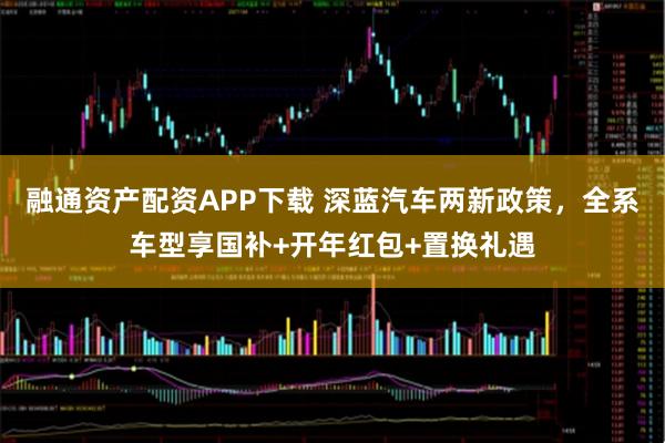 融通资产配资APP下载 深蓝汽车两新政策，全系车型享国补+开年红包+置换礼遇