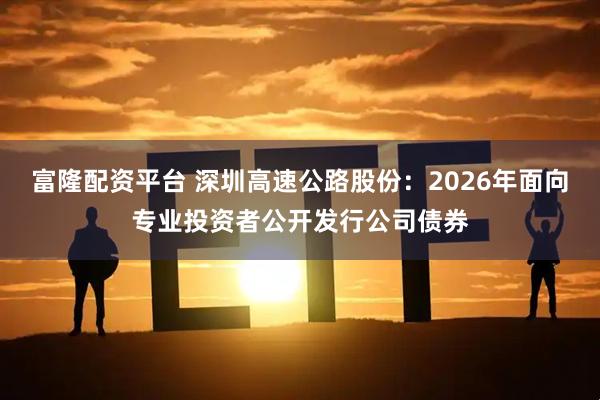 富隆配资平台 深圳高速公路股份：2026年面向专业投资者公开发行公司债券
