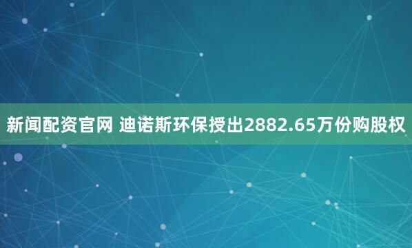新闻配资官网 迪诺斯环保授出2882.65万份购股权