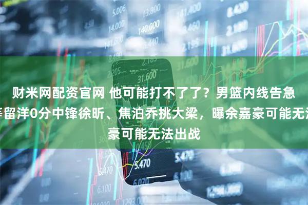 财米网配资官网 他可能打不了了？男篮内线告急，死等留洋0分中锋徐昕、焦泊乔挑大梁，曝余嘉豪可能无法出战