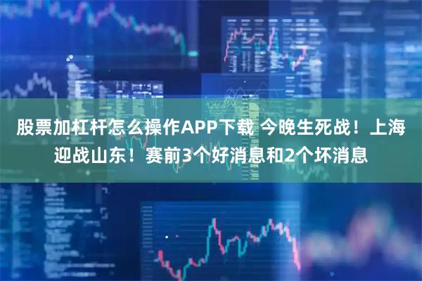 股票加杠杆怎么操作APP下载 今晚生死战！上海迎战山东！赛前3个好消息和2个坏消息
