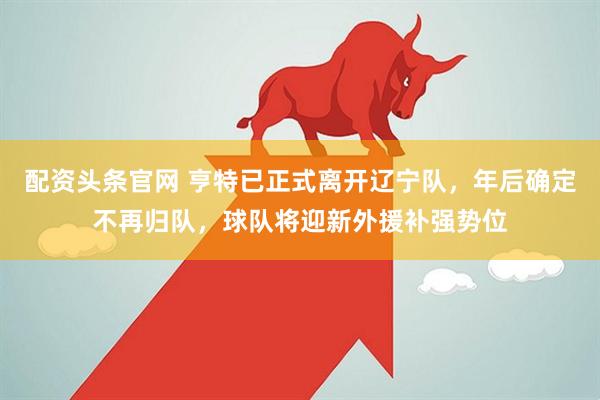 配资头条官网 亨特已正式离开辽宁队，年后确定不再归队，球队将迎新外援补强势位