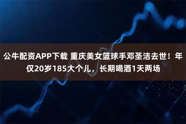 公牛配资APP下载 重庆美女篮球手邓圣洁去世！年仅20岁185大个儿，长期喝酒1天两场